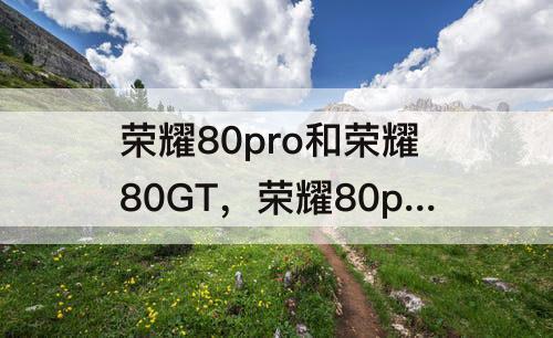 荣耀80pro和荣耀80GT，荣耀80pro和荣耀80gt哪个好